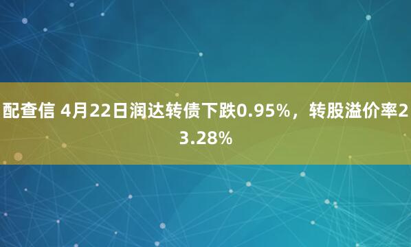 配查信 4月22日润达转债下跌0.95%，转股溢价率23.28%