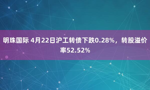 明珠国际 4月22日沪工转债下跌0.28%，转股溢价率52.52%