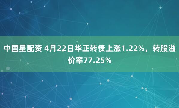 中国星配资 4月22日华正转债上涨1.22%，转股溢价率77.25%