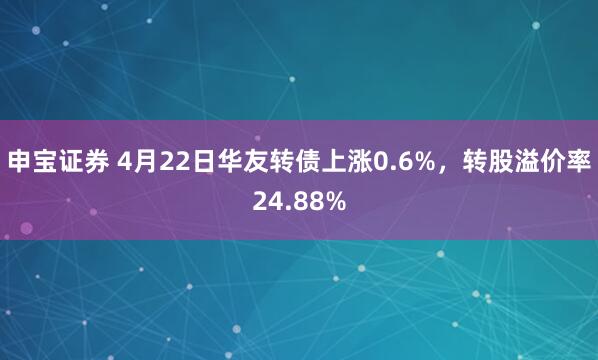 申宝证券 4月22日华友转债上涨0.6%，转股溢价率24.88%