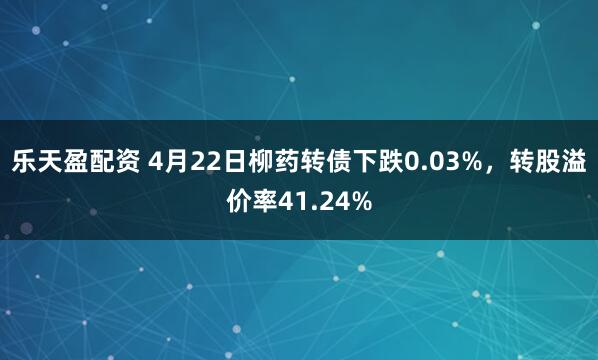乐天盈配资 4月22日柳药转债下跌0.03%，转股溢价率41.24%