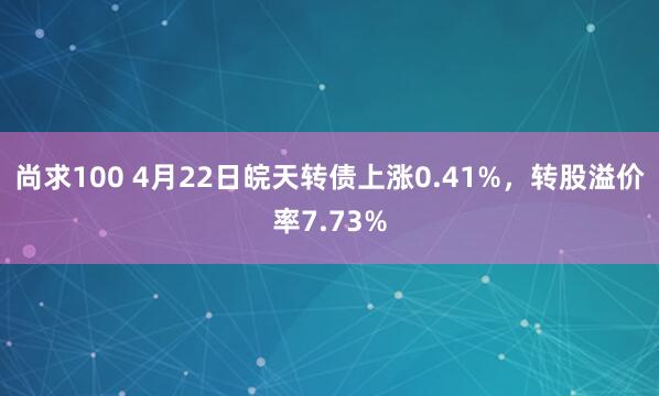 尚求100 4月22日皖天转债上涨0.41%，转股溢价率7.73%