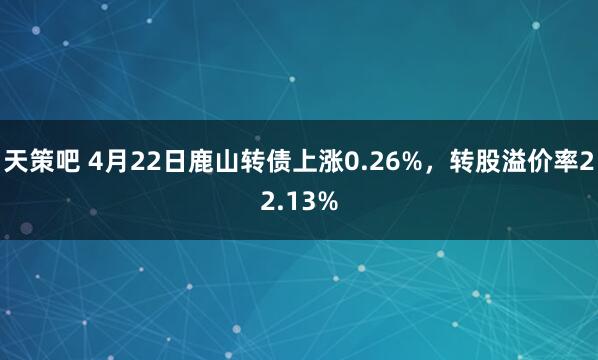天策吧 4月22日鹿山转债上涨0.26%，转股溢价率22.13%