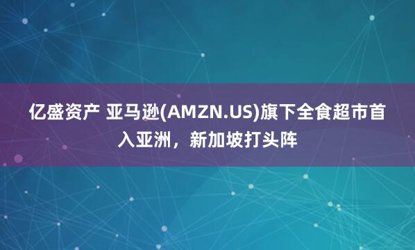 亿盛资产 亚马逊(AMZN.US)旗下全食超市首入亚洲，新加坡打头阵