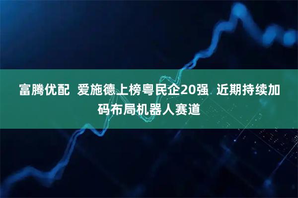 富腾优配  爱施德上榜粤民企20强  近期持续加码布局机器人赛道