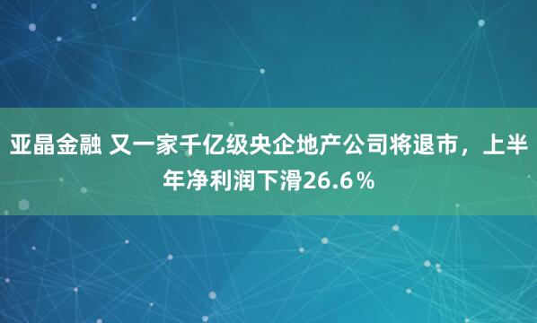 亚晶金融 又一家千亿级央企地产公司将退市，上半年净利润下滑26.6％