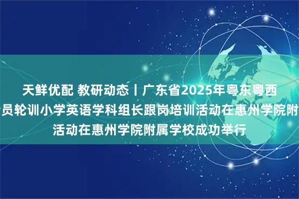天鲜优配 教研动态丨广东省2025年粤东粤西粤北地区教师全员轮训小学英语学科组长跟岗培训活动在惠州学院附属学校成功举行