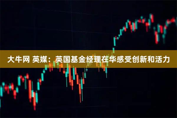 大牛网 英媒：英国基金经理在华感受创新和活力