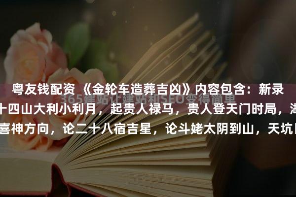 粤友钱配资 《金轮车造葬吉凶》内容包含：新录金轮车造葬吉凶，论二十四山大利小利月，起贵人禄马，贵人登天门时局，湖南海印太师选时法，喜神方向，论二十八宿吉星，论斗姥太阴到山，天坑日，天坑方，分解凶水断法秘诀，开门吉方详解，杨救贫天盘立向十四向，白虎益水法，八卦飞伏爻获福轻重，横财水、破局水，看坟法，十...