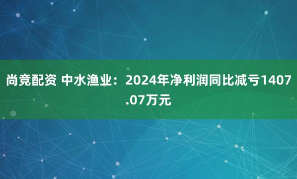 尚竞配资 中水渔业：2024年净利润同比减亏1407.07万元
