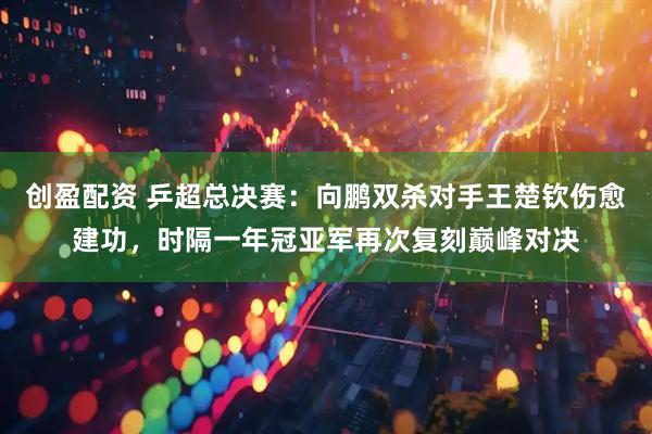 创盈配资 乒超总决赛：向鹏双杀对手王楚钦伤愈建功，时隔一年冠亚军再次复刻巅峰对决