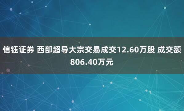 信钰证券 西部超导大宗交易成交12.60万股 成交额806.40万元