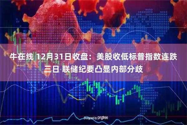 牛在线 12月31日收盘：美股收低标普指数连跌三日 联储纪要凸显内部分歧