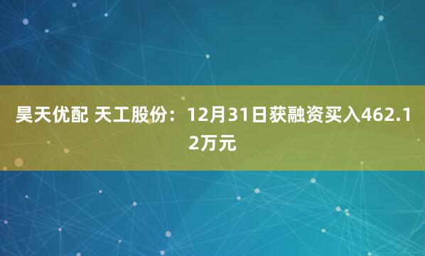昊天优配 天工股份：12月31日获融资买入462.12万元