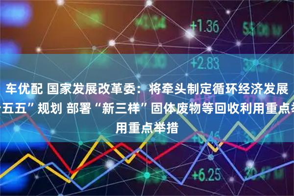 车优配 国家发展改革委：将牵头制定循环经济发展“十五五”规划 部署“新三样”固体废物等回收利用重点举措