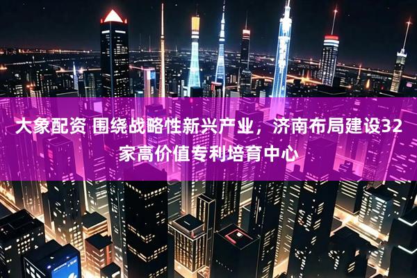 大象配资 围绕战略性新兴产业，济南布局建设32家高价值专利培育中心