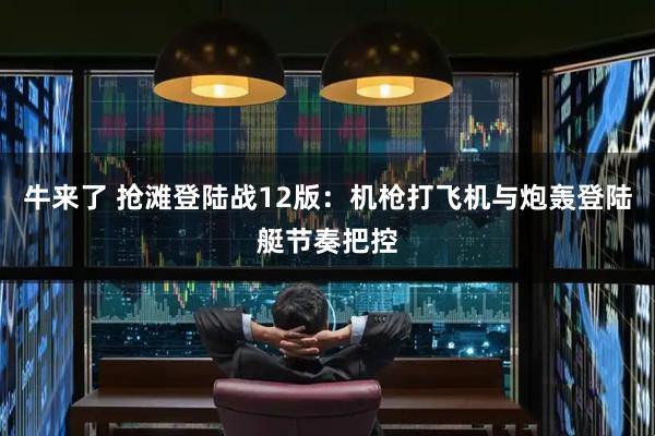 牛来了 抢滩登陆战12版：机枪打飞机与炮轰登陆艇节奏把控