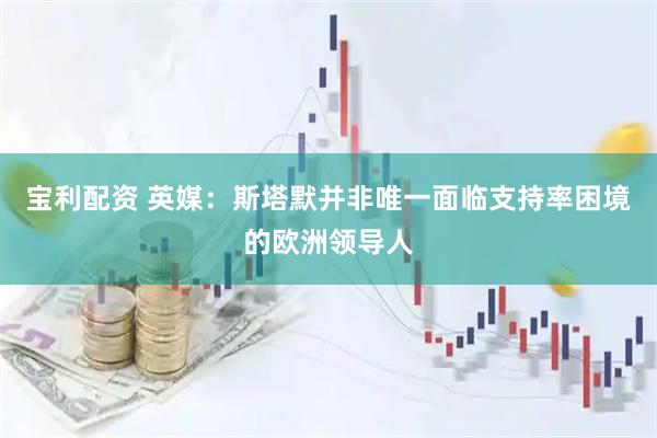 宝利配资 英媒：斯塔默并非唯一面临支持率困境的欧洲领导人
