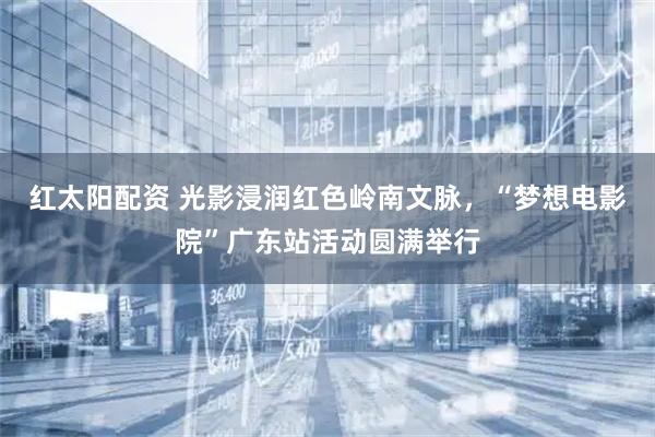 红太阳配资 光影浸润红色岭南文脉，“梦想电影院”广东站活动圆满举行