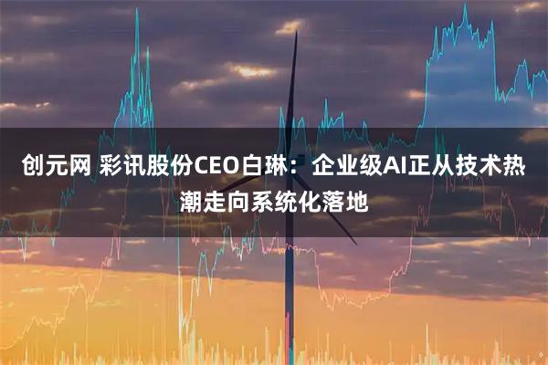 创元网 彩讯股份CEO白琳：企业级AI正从技术热潮走向系统化落地