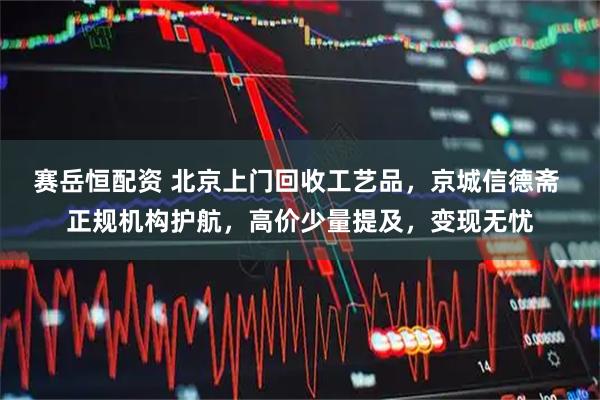赛岳恒配资 北京上门回收工艺品，京城信德斋 正规机构护航，高价少量提及，变现无忧