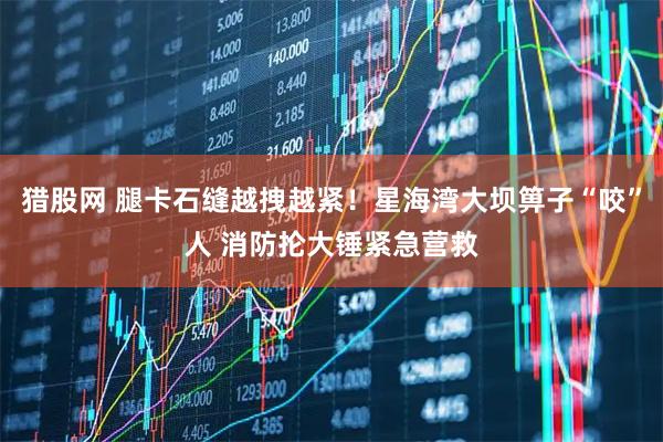猎股网 腿卡石缝越拽越紧！星海湾大坝箅子“咬”人 消防抡大锤紧急营救